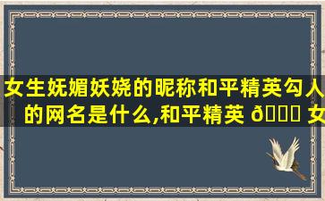 女生妩媚妖娆的昵称和平精英勾人的网名是什么,和平精英 🐟 女生的网名叫什 🐯 么才好听